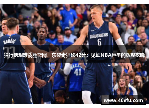 独行侠艰难战胜篮网,东契奇狂砍42分:见证NBA巨星的辉煌夜晚