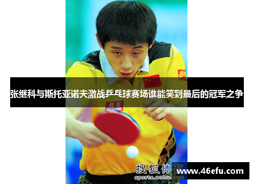 张继科与斯托亚诺夫激战乒乓球赛场谁能笑到最后的冠军之争